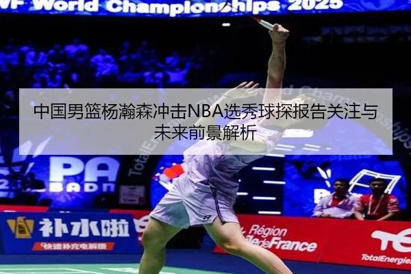 中国男篮杨瀚森冲击NBA选秀球探报告关注与未来前景解析