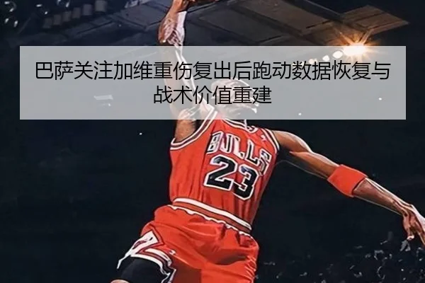 巴萨关注加维重伤复出后跑动数据恢复与战术价值重建（kaiyun）