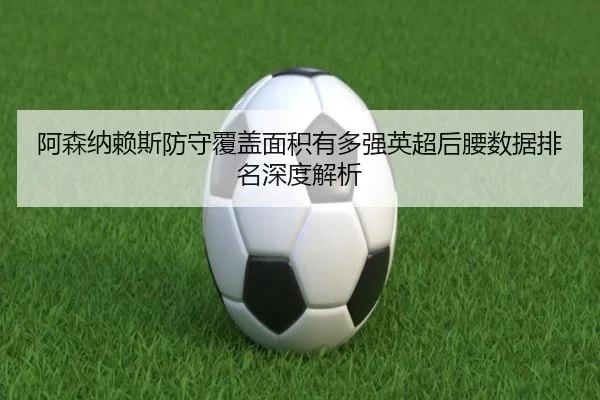 阿森纳赖斯防守覆盖面积有多强英超后腰数据排名深度解析（kaiyun）