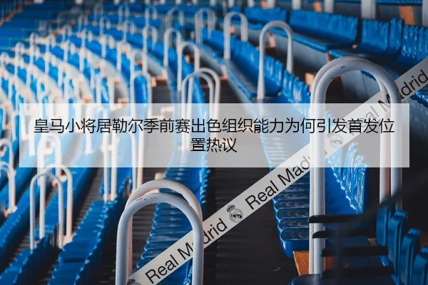 皇马小将居勒尔季前赛出色组织能力为何引发首发位置热议