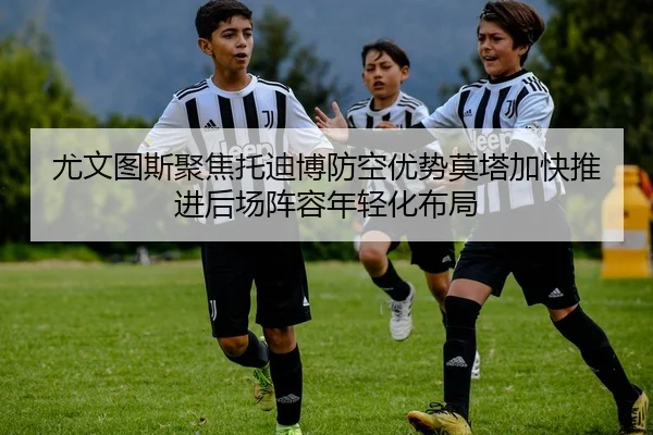 尤文图斯聚焦托迪博防空优势莫塔加快推进后场阵容年轻化布局（kaiyun）