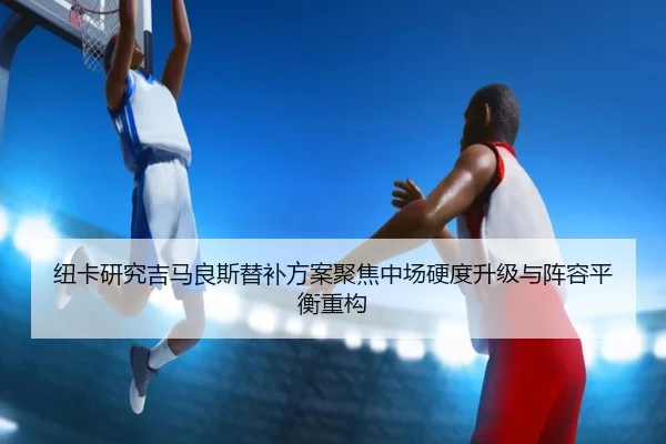 纽卡研究吉马良斯替补方案聚焦中场硬度升级与阵容平衡重构 - kaiyun